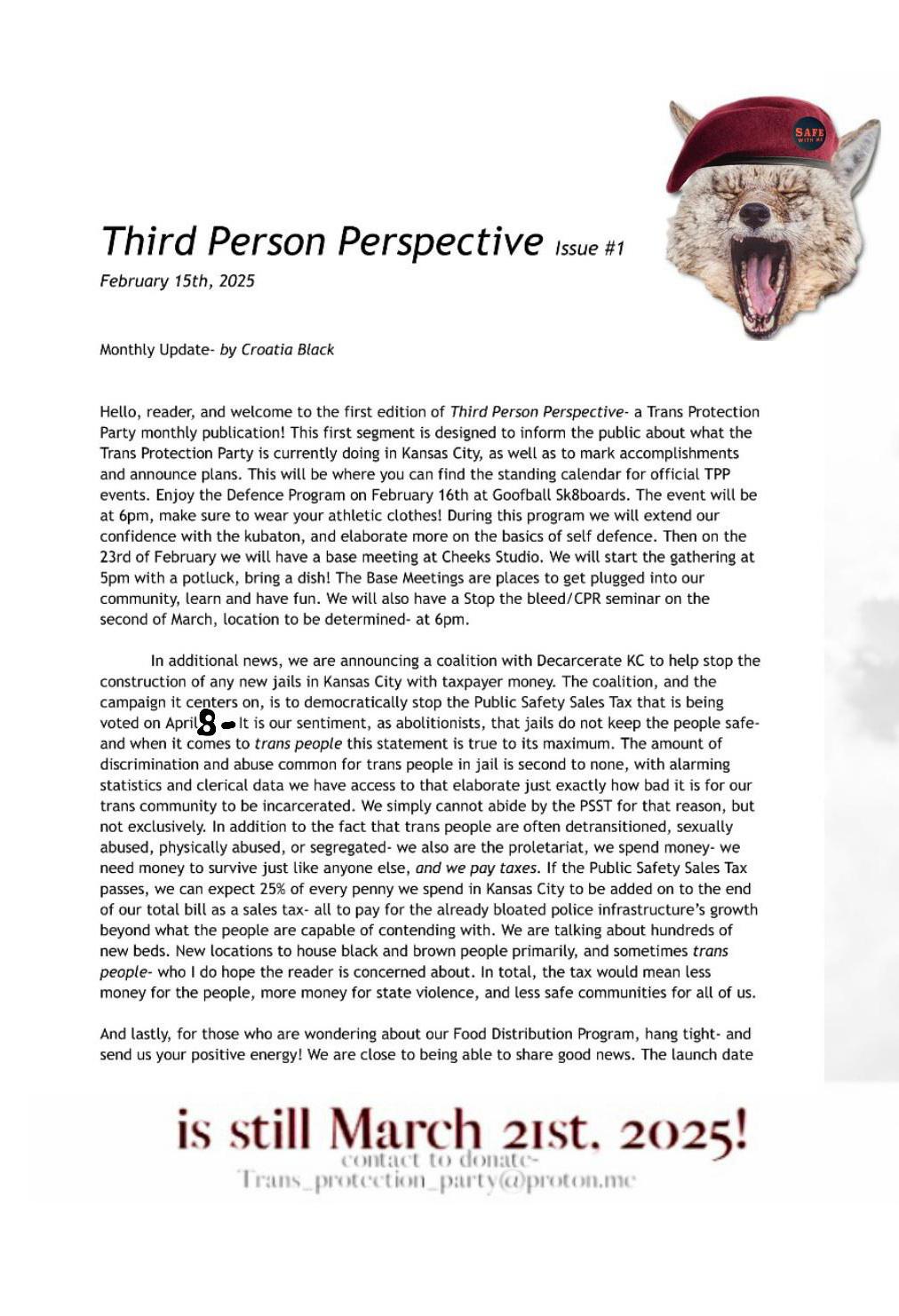 
Monthly Update - by Croatia Black

Hello, reader, and welcome to the first edition of Third Person Perspective - a
Trans Protection Party monthly publication!  This first segment is designed to
inform the public about what the Trans Protection Party is currently doing in
Kansas City, as well as to mark accomplishments and announce plans.  This will
be where you can find the standing calendar for official TPP events.  Enjoy the
Defence Program on February 16th at Goofball Sk8boards.  The event will be at
6 PM - make sure to wear your athletic clothes!  During this program we will
extend our confidence with the kubaton, and elaborate more on the basics of self
defence.  Then on the 23rd of February we will have a base meeting at Cheeks
Studio.  We will start the gathering at 5 PM with a potluck - bring a dish!  The
Base Meetings are places to get plugged into our community, learn, and have fun.
We will also have a Stop the Bleed/CPR seminar on the 2nd of March, location to
be determined at 6 PM.

In additional news, we are announcing a coalition with Decarcerate KC to help
stop the construction of any new jails in Kansas City with taxpayer money.  The
coalition, and the campaign it centers on, is to democratically stop the Public
Safety Sales Tax that is being voted on April 8th.  It is our sentiment, as
abolitionists, that jails do not keep the people safe, and when it comes to
*trans people* this sentiment is true to the maximum.  The amount of
discrimination and abuse common for trans people in jail is second to none, with
alarming statistics and clerical data we have access to that elaborate just
exactly how bad it is for our trans community to be incarcerated.  We simply
cannot abide by the PSST for that reason, but not exclusively.  In addition to
the fact that trans people are often detransitioned, sexually abused, physically
abused, or segregated - we also are the proletariat, we spend money - we need
money to survive like anyone else, and we pay taxes.  If the Public Safety Sales
Tax passes, we can expect 25% of every penny we spend in Kansas City to be added
on to the end of our total bill as a sales tax - all to pay for the already
bloated police infrastructure's growth beyond what the people are capable of
contending with.  We are talking about hundreds of new beds.  New locations to
house black and brown people primarily, and sometimes *trans people* - who I do
hope the reader is concerned about.  In total, the tax would mean less money for
the people, more money for state violence, and less safe communities for all of
us.

And lastly, for those who are wondering about our Food Distribution Program,
hang tight - and send us your positive energy!  We are close to being able to
share good news.  The launch date is still March 21st, 2025!  To donate contact
us at trans_protection_party@proton.me.
