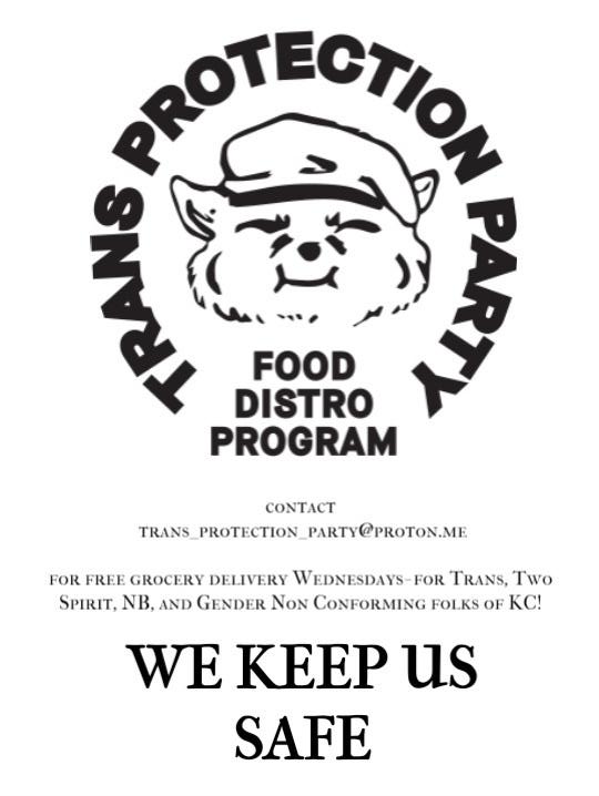 TRANS PROTECTION PARTY
FOOD DISTO PROGRAM
Contact trans_protection_party@proton.me
For free grocery delivery on Wednesdays for trans, two-spirit,
non-binary, and gender non-conforming folks of Kansas City!