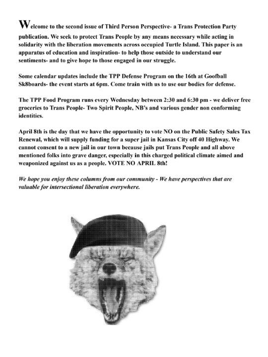 Welcome to the second issue of Third Person Perspective -- a Trans Protection
Party publication. We seek to protect Trans People by any means necessary while
acting in solidarity with the liberation movements across occupied Turtle
Island. This paper is an apparatus of education and inspiration -- to help
those outside to understand our sentiments -- and to give hope to those engaged
in our struggle.
Some calendar updates include the TPP Defense Program on the 16th at Goofball
Sk8boards -- the event starts at 6 PM. Come train with us to use our bodies for
defense.
The TPP Food Program runs every Wednesday between 2:30 and 6:30 PM -- we deliver
free groceries to Trans People, NB's, and various gender non-conforming
identities.
April 8th is the day that we have the opportunity to vote NO on the Public
Safety Sales Tax Renewal, which will supply funding for a super jail in Kansas
City off 40 Highway. We cannot consent to a new jail in our town because jails
put Trans People and all above mentioned folks in grave danger, especially in
this charged political climate aimed and weaponized against us as a people.
VOTE NO APRIL 8TH!
We hope you enjoy these columns from our community. We have perspectives that
are valuable for intersectional liberation everywhere.
Beneath the above text there is a halftone picture of a screaming coyote wearing
a beret.