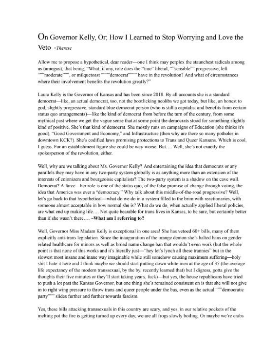 On Governor Kelly, Or; How I Learned to Stop Worrying and Love the Veto
by Therese
Allow me to propose a hypothetical, dear reader---one I think may
perplex the staunchest radicals among us (amogus), that being; “What, if
any, role does the “true” liberal, ““sensible”” progressive, left
“““moderate”””, or milquetoast ““““democrat”””” have in the revolution?
And what of circumstances where their involvement benefits the
revolution greatly?”
Laura Kelly is the Governor of Kansas and has been since 2018. By all
accounts she is a standard democrat---like, an actual democrat, too, not
the bootlicking neolibs we got today, but like, an honest to god,
slightly progressive, standard blue democrat person (who is still a
capitalist and benefits from certain status quo arrangements)---like the
kind of democrat from before the turn of the century, from some mythical
past where we get the vague sense that at some point the democrats stood
for something slightly kind of positive. She's *that* kind of democrat.
She mostly runs on campaigns of Education (she thinks it's good), “Good
Government and Economy,” and Infrastructure (then why are there so many
potholes in downtown KCK?). She's codified laws promising protections to
Trans and Queer Kansans. Which is cool, I guess. For an establishment
figure she could be way worse. But.... Well, she's not exactly the
spokesperson of the revolution, either.
Well, why are we talking about Ms. Governor Kelly? And entertaining the
idea that democrats or any parallels they may have in any two-party
system globally is as anything more than an extension of the interests
of colonizers and bourgeoisie capitalists? The two-party system is a
shadow on the cave wall. Democrat? A farce---her role is one of the
status quo, of the false promise of change through voting, the idea that
America was ever a “democracy.” Why talk about this middle-of-the-road
progressive? Well, let's go back to that hypothetical---what do we do in
a system filled to the brim with reactionaries, with someone almost
acceptable in how normal she is? What do we do, when actually applied
liberal policies, are what end up making life.... Not quite bearable for
trans lives in Kansas, to be sure, but certainly better than if she
wasn't there.
What am I referring to?
Well, Governor Miss Madam Kelly is exceptional in one area! She has
vetoed 60+ bills, many of them explicitly anti-trans legislation. Since
the inauguration of the orange demon she's halted bans on gender related
healthcare for minors as well as broad name change ban that wouldn't
even work (*but the whole point is that none of this works and it's
literally just---“hey let's lynch all these trannies” but in the slowest
most insane and inane way imaginable while still somehow causing maximum
suffering---holy shit I hate it here and I think maybe we should start
putting down white men at the age of 35 (the average life expectancy of
the modern transsexual, by the by, recently learned that) but I digress,
gotta give the thoughts their five minutes or they'll start taking
years, fuck*)---but yes, the house republicans have tried to push a lot
past the Kansas Governor, but one thing she's remained consistent on is
that she will not give in to right wing pressure to throw trans and
queer people under the bus, even as the actual “““democratic party”””
slides further and further towards fascism.
Yes, these bills attacking transsexuals in this country are scary, and
yes, in our relative pockets of the melting pot the fire is getting
turned up every day, we are all frogs slowly boiling. Or maybe we're
crabs
