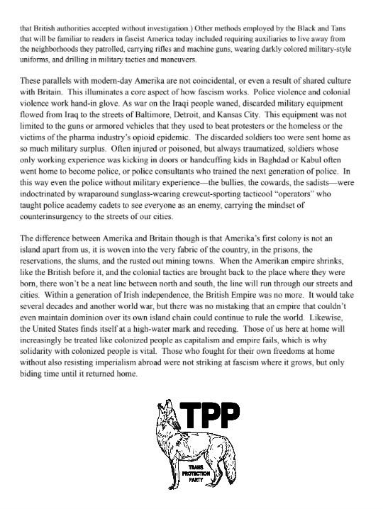 that British authorities accepted
without investigation.) Other methods employed by the Black and Tans
that will be familiar to readers in fascist America today included
requiring auxiliaries to live away from the neighborhoods they
patrolled, carrying rifles and machine guns, wearing darkly colored
military-style uniforms, and drilling in military tactics and maneuvers.
These parallels with modern-day Amerika are not coincidental, or even a
result of shared culture with Britain. This illuminates a core aspect of
how fascism works. Police violence and colonial violence work hand-in
glove. As war on the Iraqi people waned, discarded military equipment
flowed from Iraq to the streets of Baltimore, Detroit, and Kansas City.
This equipment was not limited to the guns or armored vehicles that they
used to beat protesters or the homeless or the victims of the pharma
industry's opioid epidemic. The discarded soldiers too were sent home as
so much military surplus. Often injured or poisoned, but always
traumatized, soldiers whose only working experience was kicking in doors
or handcuffing kids in Baghdad or Kabul often went home to become
police, or police consultants who trained the next generation of police.
In this way even the police without military experience---the bullies,
the cowards, the sadists---were indoctrinated by wraparound
sunglass-wearing crew cut-sporting tacticool "operators" who taught
police academy cadets to see everyone as an enemy, carrying the mindset
of counterinsurgency to the streets of our cities.
The difference between Amerika and Britain though is that Amerika's
first colony is not an island apart from us, it is woven into the very
fabric of the country, in the prisons, the reservations, the slums, and
the rusted out mining towns. When the Amerikan empire shrinks, like the
British before it, and the colonial tactics are brought back to the
place where they were born, there won't be a neat line between north and
south, the line will run through our streets and cities. Within a
generation of Irish independence, the British Empire was no more. It
would take several decades and another world war, but there was no
mistaking that an empire that couldn't even maintain dominion over its
own island chain could continue to rule the world. Likewise, the United
States finds itself at a high-water mark and receding. Those of us here
at home will increasingly be treated like colonized people as capitalism
and empire fails, which is why solidarity with colonized people is
vital. Those who fought for their own freedoms at home without also
resisting imperialism abroad were not striking at fascism where it
grows, but only biding time until it returned home.
Beneath this article is a TPP coyote logo.