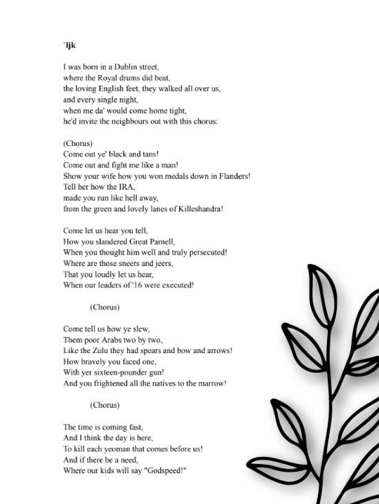 This page contains the lyrics of the song "Come Out Ye Black and Tans"
I was born in a Dublin street,
Where the Royal drums did beat,
The loving English feet, they walked all over us,
And every single night,
When me da' would come home tight,
He'd invite the neighbours out with this chorus:
Come out ye' black and tans!
Come out and fight me like a man!
Show your wife how you won medals down in Flanders!
Tell her how the IRA,
made you run like hell away,
from the green and lovely lanes of Killeshandra!
Come let us hear you tell,
How you slandered Great Parnell,
When you thought him well and truly persecuted!
Where are those sneers and jeers,
That you loudly let us hear,
When our leaders of '16 were executed!
Come out ye' black and tans!
Come out and fight me like a man!
Show your wife how you won medals down in Flanders!
Tell her how the IRA,
made you run like hell away,
from the green and lovely lanes of Killeshandra!
Come tell us how ye slew,
Them poor Arabs two by two,
Like the Zulu they had spears and bow and arrows!
How bravely you faced one,
With yer sixteen-pounder gun!
And you frightened all the natives to the marrow!
Come out ye' black and tans!
Come out and fight me like a man!
Show your wife how you won medals down in Flanders!
Tell her how the IRA,
made you run like hell away,
from the green and lovely lanes of Killeshandra!
The time is coming fast,
And I think the day is here,
To kill each yeoman that comes before us!
And if there be a need,
Where our kids will say "Godspeed!"
With a verse or two of singing this fine chorus:
Come out ye' black and tans!
Come out and fight me like a man!
Show your wife how you won medals down in Flanders!
Tell her how the IRA,
made you run like hell away,
from the green and lovely lanes of Killeshandra!