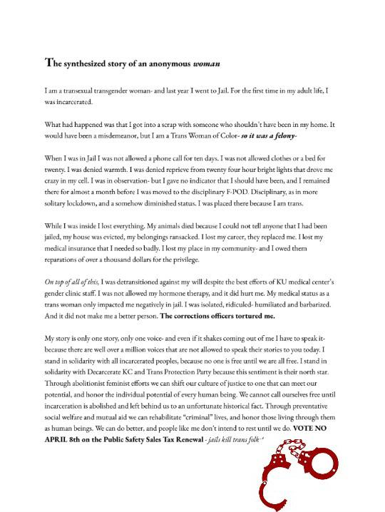 An article entitled "The synthesized story of an anonymous woman"
I am a transsexual transgender woman -- and last year I went to Jail. For the
first time in my adult life, I was incarcerated.
What had happened was that I got into a scrap with someone who shouldn't have
been in my home. It would've been a misdemeanor, but I am a Trans Woman of
Color -- so it was a felony.
When I was in Jail I was not allowed a phone call for ten days, I was not
allowed clothes or a bed for twenty. I was denied warmth. I was denied
reprieve from twenty-four hour bright lights that drove me crazy in my cell.
I was in observation- but I gave no indicator that I should have been, and I
remained there for almost a month before I was moved to the disciplinary F-POD.
Disciplinary, as in more solitary lockdown and a somehow dimished status. I was
placed there because I am trans.
While I was inside I lost everything. My animals died because I could not tell
anyone that I had been jailed, my house was evicted, my belonging ransacked. I
lost my career, they replaced me. I lost my medical insurance that I needed so
badly. I lost my place in my community -- and I owed them reparations of over a
thousand dollars for the privilege.
On top of all of this, I was detransitioned against my will despite the best
efforts of KU Medical Center's gender clinic staff. I was not allowed my
hormone therapy, and it hurt me. My medical status as a trans woman only
impacted me negatively in jail. I was isolated, ridiculed, humiliated, and
barbarized. And it did not make me a better person. The corrections officers
tortured me.
My story is only one story, only one voice, and even if it shakes coming out of
me I have to speak it because there are well over a million voices that are not
allowed to speak their stories to you today. I stand in solidarity with all
incarcerated peoples, because o one is free until we are all free. I stand in
solidarity with Decarcerate KC and Trans Protection Party because this sentiment
is their North Star. Through abolitionist feminist efforts we can shift our
culture of justice to one that can meet our potential and honor the individual
potential of every human being. We cannot call ourselves free until
incarceration is abolished and left behind us as an unfortunate historical fact.
Through preventative social welfare and mutual aid we can rehabilitate
"criminal" lives and honor those living through them as human beings.
We can do better, and people like me don't intend to rest until we do. VOTE NO
APRIL 8TH on the public safety sales tax renewal -- jails kill trans folk
Beneath the article is a red silhouette of handcuffs.