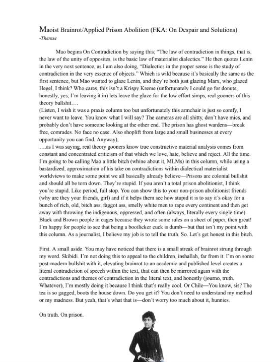 Maoist Brainrot/Applied Prison Abolition (FKA: On Despair and Solutions)
by Therese
Mao begins On Contradiction by saying this; "The law of contradiction in
things, that is, the law of the unity of opposites, is the basic law of
materialist dialectics." He then quotes Lenin in the very next sentence,
as I am also doing, "Dialectics in the proper sense is the study of
contradiction in *the very essence of objects.*" Which is wild because
it's basically the same as the first sentence, but Mao wanted to glaze
Lenin, and they're both just glazing Marx, who glazed Hegel, I think?
Who cares, this isn't a Krispy Kreme (unfortunately I could go for
donuts, honestly, yes, I'm leaving it in) lets leave the glaze for the
low effort simps, real gooners of this theory bullshit....
(*Listen, I wish it was a praxis column too but unfortunately this
armchair is just so comfy, I never want to leave. You know what I will
say? The cameras are all shitty, don't have mics, and probably don't
have someone looking at the other end. The prison has ghost
wardens---break free, comrades. No face no case. Also shoplift from
large and small businesses at every opportunity you can find. Anyway*),
....as I was saying, real theory gooners know true constructive material
analysis comes from constant and concentrated criticism of that which we
love, hate, believe and reject. All the time. I'm going to be calling
Mao a little bitch (whine about it, MLMs) in this column, while using a
bastardized, approximation of his take on contradictions within
dialectical materialist worldviews to make some point we all basically
already believe---Prisons are colonial bullshit and should all be torn
down. They're stupid. If you aren't a total prison abolitionist, I think
you're stupid. Like period, full stop. You can show this to your
non-prison abolitionist friends (why are they your friends, girl) and if
it helps them see how stupid it is to say it's okay for a bunch of rich,
old, bitch ass, faggot ass, smelly white men to rape every continent and
then get away with throwing the indigenous, oppressed, and often
(always, literally every single time) Black and Brown people in cages
because they wrote some rules on a sheet of paper, then great! I'm happy
for people to see that being a bootlicker cuck is dumb---but that isn't
my point with this column. As a journalist, I believe my job is to tell
the truth. So. Let's get honest in this bitch.
First. A small aside. You may have noticed that there is a small streak
of brainrot strung through my word. Skibidi. I'm not doing this to
appeal to the children, inshallah, far from it. I'm on some post-modern
bullshit with it, elevating brainrot to an academic and published level
creates a literal contradiction of speech within the text, that can then
be mirrored again with the contradictions and themes of contradiction in
the literal text, and honestly (journo, truth. Whatever), I'm mostly
doing it because I think that's really cool. Or Chile---You know, sis?
The tea is so gagged, boots the house down. Do you get it? You don't
need to understand my method or my madness. But yeah, that's what that
is---don't worry too much about it, hunnies.
On truth. On prison.