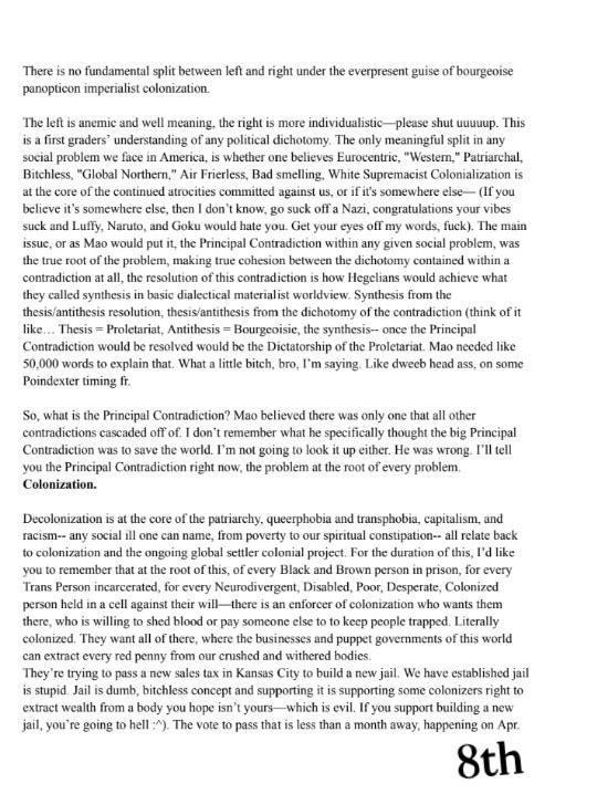There is no fundamental split between left and right under the
everpresent guise of bourgeoisie panopticon imperialist colonization.
The left is anemic and well meaning, the right is more
individualistic---please shut uuuuup. This is a first graders'
understanding of any political dichotomy. The only meaningful split in
any social problem we face in America, is whether one believes
Eurocentric, "Western," Patriarchal, Bitchless, "Global Northern,"
Air Frierless, Bad smelling, White Supremacist Colonialization is at the
core of the continued atrocities committed against us, or if it's
somewhere else--- (If you believe it's somewhere else, then I don't
know, go suck off a Nazi, congratulations your vibes suck and Luffy,
Naruto, and Goku would hate you. Get your eyes off my words, fuck). The
main issue, or as Mao would put it, the Principal Contradiction within
any given social problem, was the true root of the problem, making true
cohesion between the dichotomy contained within a contradiction at all,
the resolution of this contradiction is how Hegelians would achieve what
they called synthesis in basic dialectical materialist worldview.
Synthesis from the thesis/antithesis resolution, thesis/antithesis from
the dichotomy of the contradiction (think of it like... Thesis =
Proletariat, Antithesis = Bourgeoisie, the synthesis-- once the
Principal Contradiction would be resolved would be the Dictatorship of
the Proletariat. Mao needed like 50,000 words to explain that. What a
little bitch, bro, I'm saying. Like dweeb head ass, on some Poindexter
timing fr.
So, what is the Principal Contradiction? Mao believed there was only one
that all other contradictions cascaded off of. I don't remember what he
specifically thought the big Principal Contradiction was to save the
world. I'm not going to look it up either. He was wrong. I'll tell you
the Principal Contradiction right now, the problem at the root of every
problem.
Colonization.
Decolonization is at the core of the patriarchy, queerphobia and
transphobia, capitalism, and racism-- any social ill one can name, from
poverty to our spiritual constipation-- all relate back to colonization
and the ongoing global settler colonial project. For the duration of
this, I'd like you to remember that at the root of this, of every Black
and Brown person in prison, for every Trans Person incarcerated, for
every Neurodivergent, Disabled, Poor, Desperate, Colonized person held
in a cell against their will---there is an enforcer of colonization who
wants them there, who is willing to shed blood or pay someone else to to
keep people trapped. Literally colonized. They want all of there, where
the businesses and puppet governments of this world can extract every
red penny from our crushed and withered bodies.
They're trying to pass a new sales tax in Kansas City to build a new
jail. We have established jail is stupid. Jail is dumb, bitchless
concept and supporting it is supporting some colonizers right to extract
wealth from a body you hope isn't yours---which is evil. If you support
building a new jail, you're going to hell :^). The vote to pass that is
less than a month away, happening on Apr. 8th