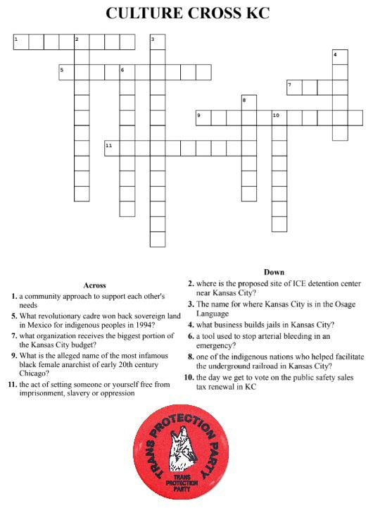 A crossword puzzle entitled "Culture Cross KC" with the following clues:
- An eight-letter word with the clue: "A community approach to support each other's needs"
- An eleven-letter word with the clue: "Where is the proposed site of ICE detention center near Kansas City"
- A fourteen-letter word with the clue: "The name for where Kansas City in the Osage Language"
- A six-letter word with the clue: "What business builds jails in Kansas City?"
- A ten-letter word with the clue: "What revolutionary cadre won back sovereign land in Mexico for indigenous peoples in 1994?"
- A ten-letter word with the clue: "A tool used to stop arterial bleeding in an emergency?"
- A four-letter word with the clue: "What organization receives the biggest portion of the Kansas City budget?"
- A seven-letter word with the clue: "One of the indigenous nations who helped to facilitate the underground railroad in Kansas City"
- An eleven-letter word with the clue: "What is the alleged name of the most infamous black female anarchist of early 20th-century Chicago?"
- An eight-letter word with the clue: "The day we get to vote on the public safety sales tax renewal in KC
- A ten-letter word with the clue: "The act of setting someone or yourself free from imprisonment, slavery, or oppression"