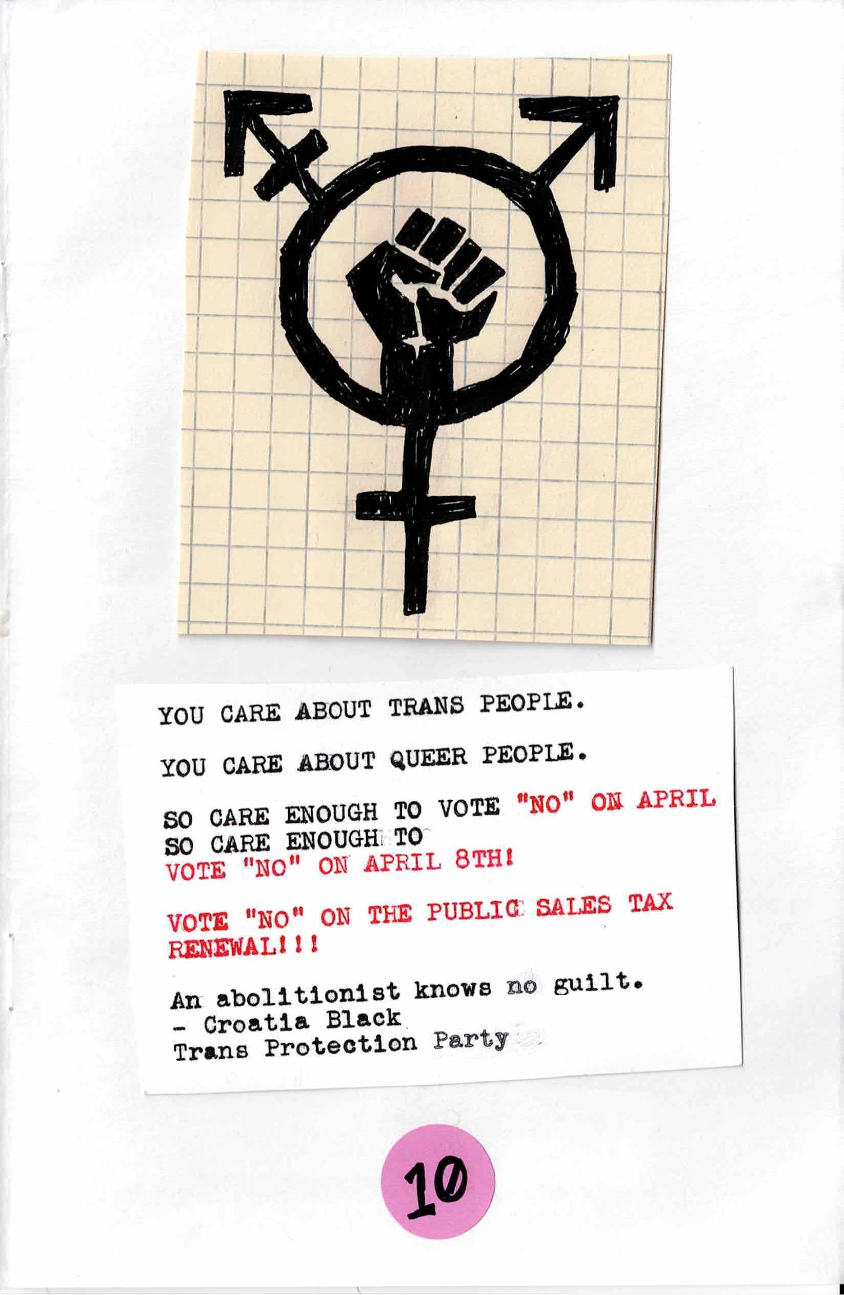 
YOU CARE ABOUT TRANS PEOPLE.

YOU CARE ABOUT QUEER PEOPLE.

SO CARE ENOUGH TO VOTE "NO" ON APRIL 8TH!

VOTE "NO" ON THE PUBLIC SAFETY SALES TAX
RENEWAL!!!

AN ABOLITIONIST KNOWS NO GUILT.
- CROATIA BLACK
