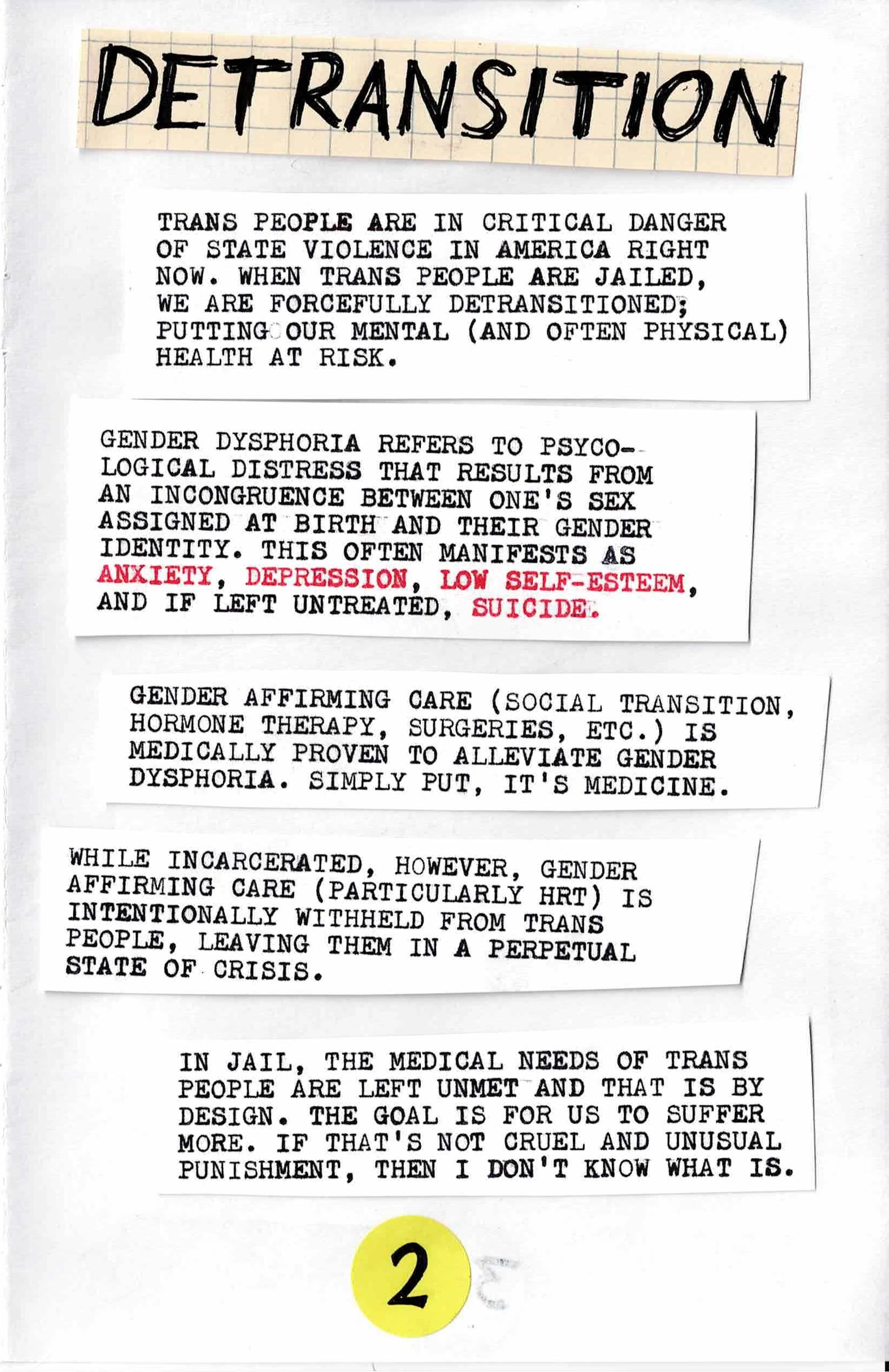 
DETRANSITION:

TRANS PEOPLE ARE IN CRITICAL DANGER
OF STATE VIOLENCE IN AMERICA RIGHT
NOW.  WHEN TRANS PEOPLE ARE JAILED,
WE ARE FORCELLY DETRANSITIONED;
PUTTING OUR MENTAL (AND OFTEN PHYSICAL)
HEALTH AT RISK.

GENDER DYSPHORIA REFERS TO PSYCHOLOGICAL
DISTRESS THAT RESULTS FROM
AND INCONGRUENCE BETWEEN ONE'S SEX
ASSIGNED AT BIRTH AND THEIR GENDER
IDENTITY.  THIS OFTEN MANIFESTS AS
ANXIETY, DEPRESSION, LOW SELF-ESTEEM,
AND, IF LEFT UNTREATED, SUICIDE.

GENDER-AFFIRMING CARE (SOCIAL TRANSITION,
HORMONE THERAPY, SURGERIES, ETC.) IS
MEDICALLY PROVEN TO ALLEVIATE GENDER
DYSPHORIA.  SIMPLY PUT, IT'S MEDICINE

WHILE INCARCERATED, HOWEVER, GENDER-AFFIRMING
CARE (PARTICULARLY HRT) IS
INTENTIONALLY WITHHELD FROM TRANS
PEOPLE, LEAVING THEM IN A PERPETUAL
STATE OF CRISIS.

IN JAIL, THE MEDICAL NEEDS OF TRANS
PEOPLE ARE LEFT UNMET AND THAT IS BY
DESIGN.  THE GOAL IS FOR US TO SUFFER
MORE.  IF THAT'S NOT CRUEL AND UNUSUAL
PUNISHMENT, THEN I DON'T KNOW WHAT IS.
