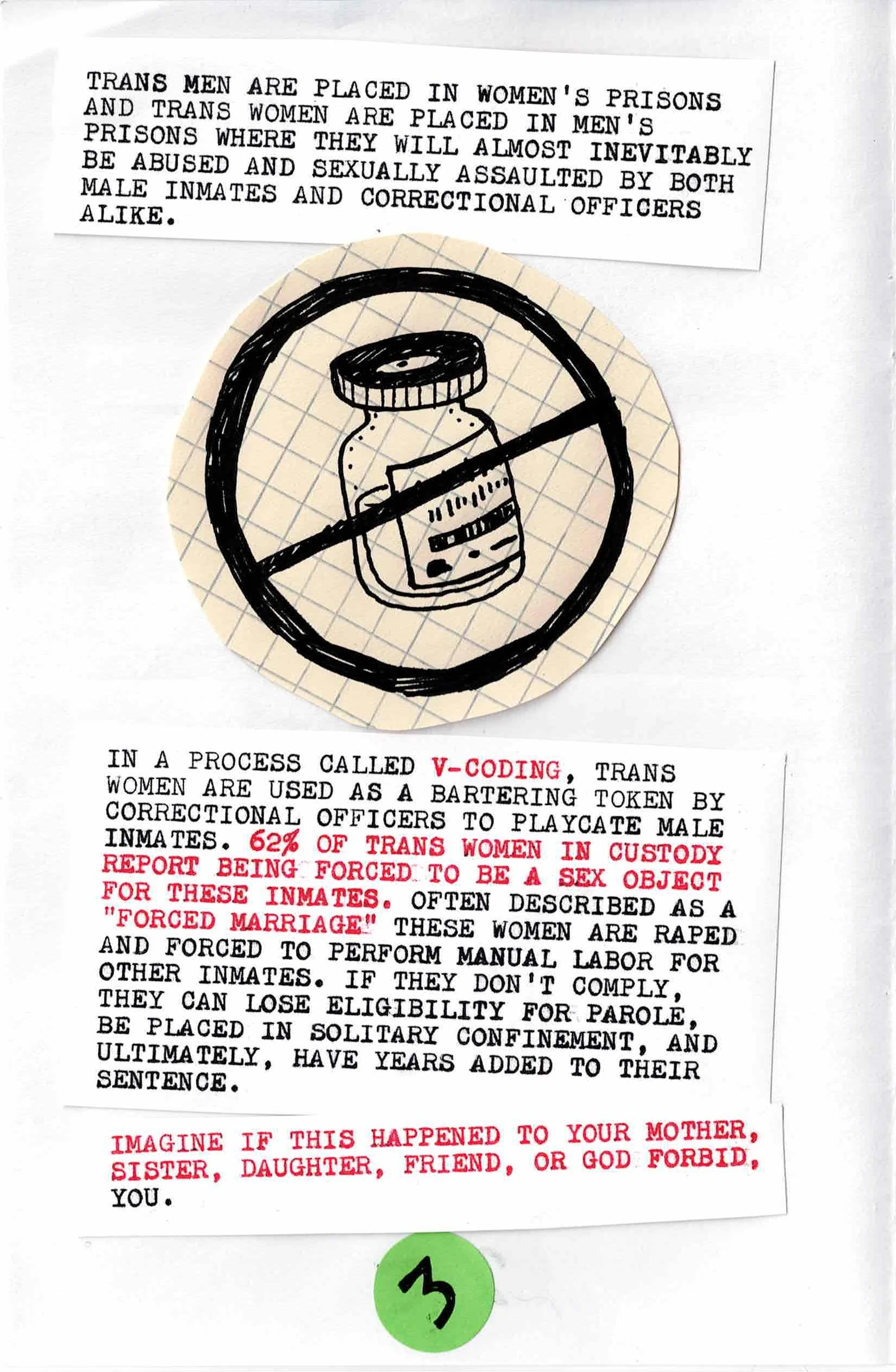 
TRANS MEN ARE PLACED IN WOMEN'S PRISONS
AND TRANS WOMEN ARE PLACED IN MEN'S
PRISONS WHERE THEY WILL ALMOST INEVITABLY
BE ABUSED AND SEXUALLY ASSAULTED BY BOTH
MALE INMATES AND CORRECTIONAL OFFICERS
ALIKE

[Picture of hormone vial]

IN A PROCESS CALLED V-CODING, TRANS
WOMEN ARE USED AS A BARTERING TOKEN BY
CORRECTIONAL OFFICERS TO PLACATE MALE
INMATES.  62% OF TRANS WOMEN IN CUSTODY
REPORT BEING FORCED TO BE A SEX OBJECT
FOR THESE INMATES.  OFTEN DESCRIBED AS A
"FORCED MARRIAGE" THESE WOMEN ARE RAPED
AND FORCED TO PERFORM MANUAL LABOR FOR
OTHER INMATES.  IF THEY DON'T COMPLY,
THEY CAN LOSE ELIGIBILITY FOR PAROLE,
BE PLACED IN SOLITARY CONFINEMENT, AND
ULTIMATELY, HAVE YEARS ADDED TO THEIR
SENTENCE.

IMAGINE IF THIS HAPPENED TO YOUR MOTHER,
SISTER, DAUGHTER, FRIEND, OR GOD FORBID,
YOU
