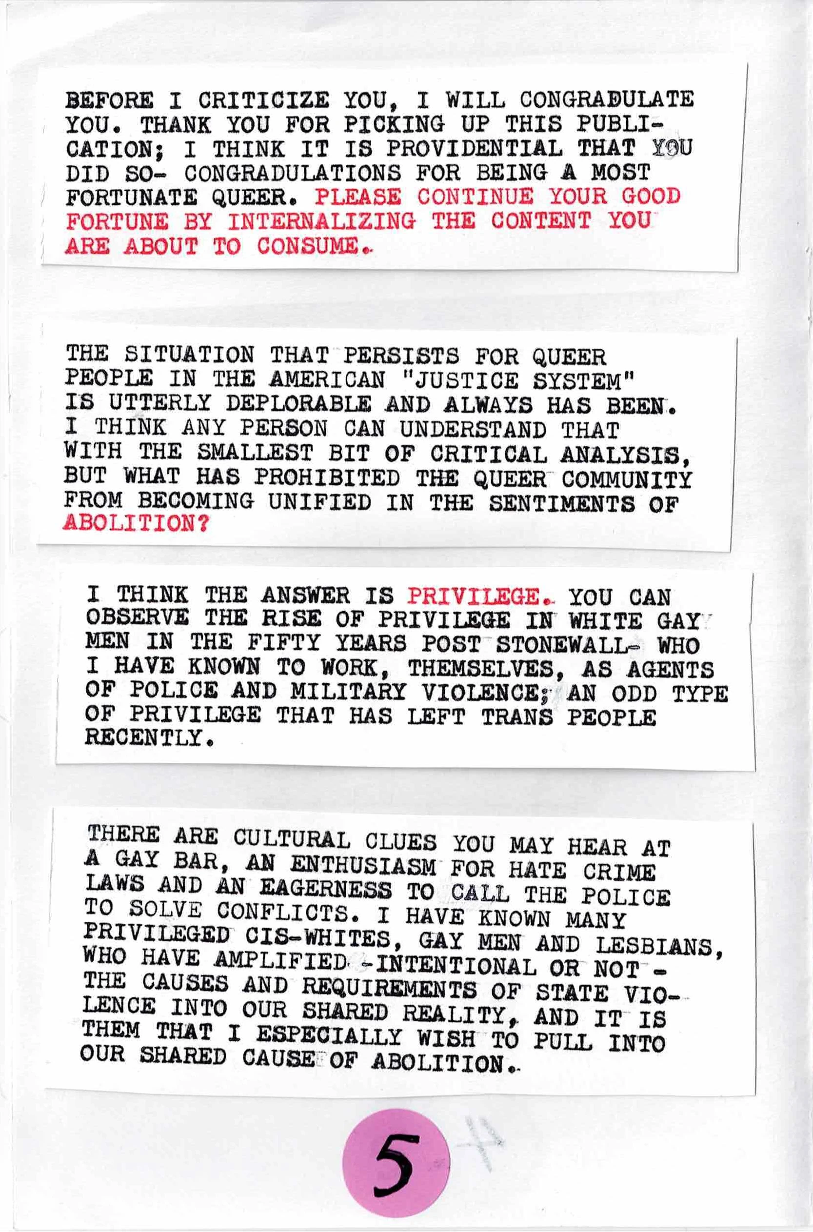 
BEFORE I CRITICIZE YOU, I WILL CONGRATULATE
YOU.  THANK YOU FOR PICKING UP THIS PUBLICATION;
I THINK THAT IS IS PROVIDENTIAL THAT YOU
DID SO- CONGRATULATIONS FOR BEING A MOST
FORTUNATE QUEER.  PLEASE CONTINUE YOUR GOOD
FORTUNE BY INTERNALIZING THE CONTENT YOU
ARE ABOUT TO CONSUME.

THE SITUATION THAT PERSISTS FOR QUEER
PEOPLE IN THE AMERICAN "JUSTICE SYSTEM"
IS UTTERLY DEPLORABLE AND ALWAYS HAS BEEN.
I THINK ANY PERSON CAN UNDERSTAND THAT
WITH THE SMALLEST BIT OF CRITICAL ANALYSIS,
BUT FROM WHAT HAS PROHIBITED THE QUEER COMMUNITY
FROM BECOMING UNIFIED IN THE SENTIMENTS OF ABOLITION?

I THINK THE ANSWER IS PRIVILEGE.  YOU CAN
OBSERV THE RISE OF PRIVILEGE IN WHITE GAY
MEN IN THE FIFTY YEARS POST STONEWALL -- WHO
I HAVE KNOWN TO WORK, THEMSELVES, AS AGENTS
OF POLICE AND MILITARY VIOLENCE; AN ODD TYPE
OF PRIVILEGE THAT HAS LEFT TRANS PEOPLE
RECENTLY.

THERE ARE CULTURAL CLUES YOU MAY HEAR AT
A GAY BAR, AN ENTHUSIASM FOR HATE CRIME
LAWS AND AN EAGERNESS TO CALL THE POLICE
TO SOLVE CONFLICTS.  I HAVE KNOWN MANY
PRIVILEGED CIS-WHITES, GAY MEN AND LESBIANS,
WHO HAVE AMPLIFIED -- INTENTIONALLY OR NOT --
THE CAUSES AND REQUIREMENTS OF STATE VIOLENCE
INTO OUR SHARED REALITY, AND IT IS
THEM THAT I ESPECIALLY WISH TO PULL
INTO OUR SHARED CAUSE OF ABOLITION.
