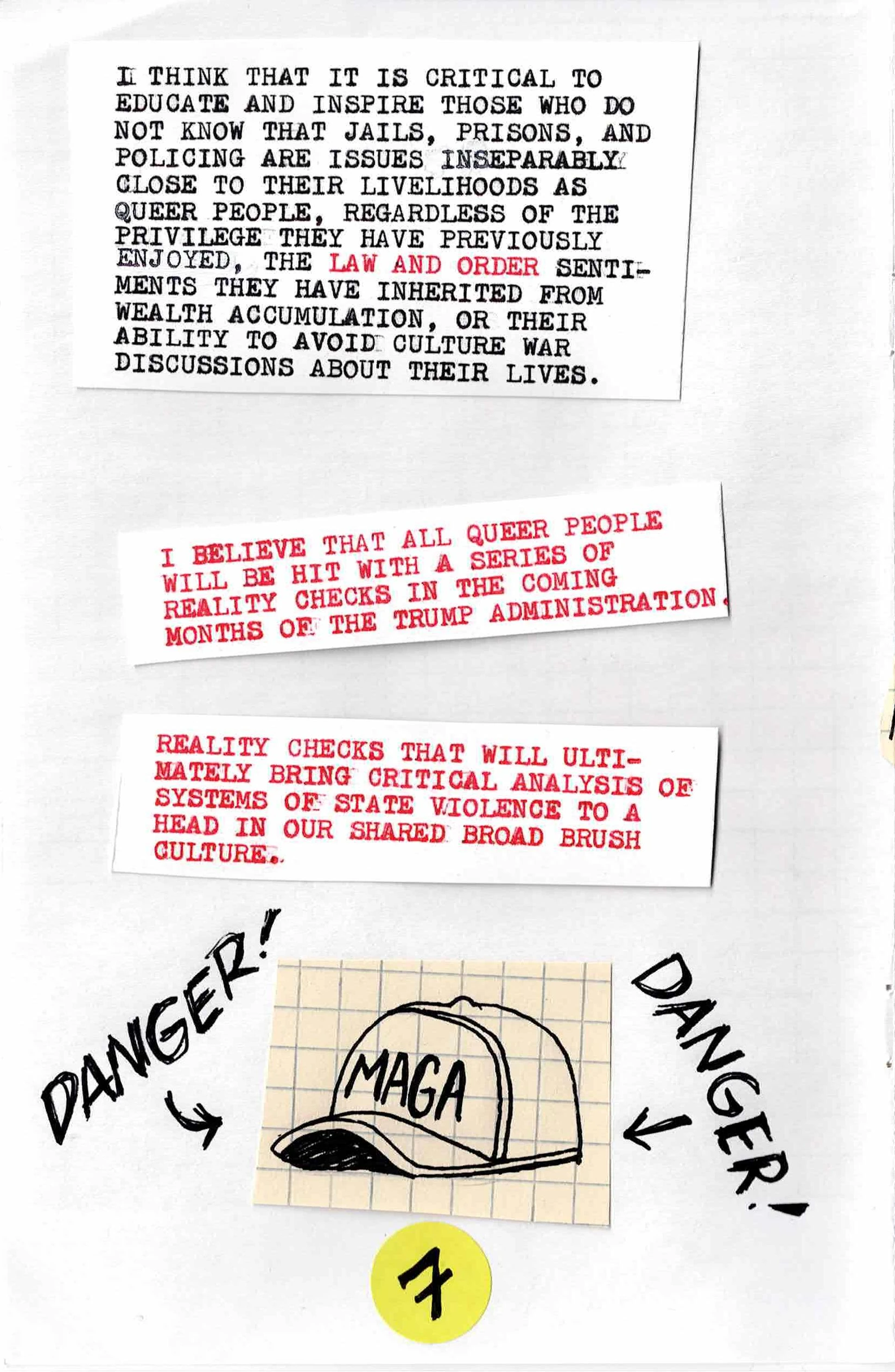 
I THINK THAT IT IS CRITICAL TO
EDUCATE AND INSPIRE THOSE WHO DO
NOT KNOW THAT JAILS, PRISIONS, AND
POLICING ARE ISSUES INSEPARABLY
CLOSE TO THEIR LIVELIHOODS AS
QUEER PEOPLE, REGARDLESS OF THE PRIVILEGE THEY HAVE PREVIOUSLY
ENJOYED, THE LAW AND ORDER SENTIMENTS
THEY HAVE INHERITED FROM
WEALTH ACCUMULATION, OR THEIR
ABILITY TO AVOIDE CULTURE WAR
DISCUSSIONS ABOUT THEIR LIVES.

I BELIEVE THAT ALL QUEER PEOPLE
WILL BE HIT WITH A SERIES OF
REALITY CHECKS IN THE COMING
MONTHS OF THE TRUMP ADMINISTRATION.

REALITY CHECKS THAT WILL ULTIMATELY
BRING CRITICAL ANALYSIS OF
SYSTEMS OF STATE VIOLENCE TO A
HEAD IN OUR SHARED BROAD BRUSH
CULTURE.

[A picture of a MAGA hat with DANGER arrows pointing at it]
