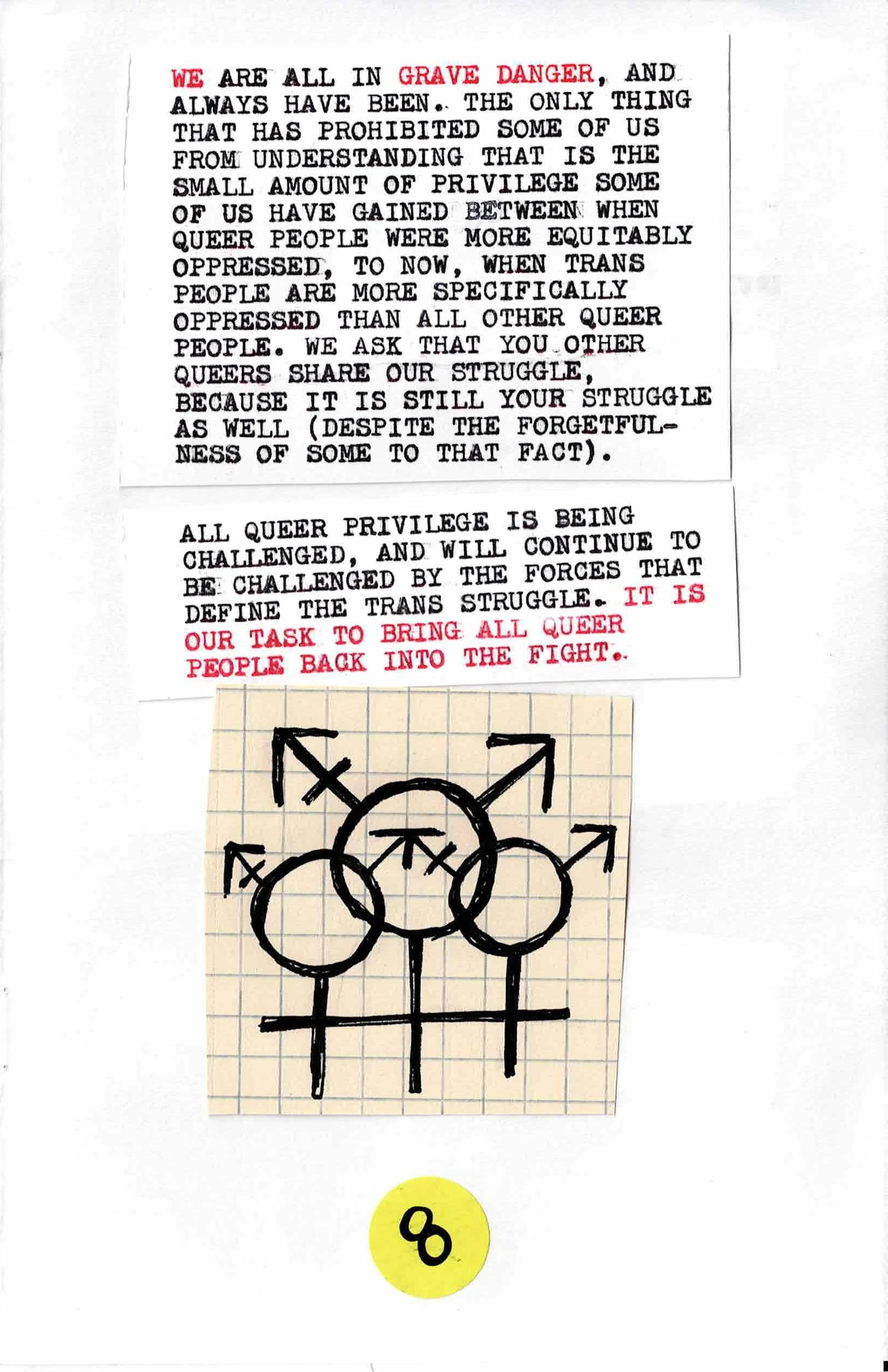
We are all in grave danger, and
always have been.  The only thing
that has prohibited some of us
from understanding that is the
small amount of privilege some
of us have gained between when
queer people where more equitably
opressed, to now, when trans
people are more specifically
oppressed than all other queer
people.  We ask that you other
queers share out struggle,
because it is still your struggle
as well (despite the forgetfulness
of some to that fact).

All queer privilege is being
challenged, and will continue to
be challenged by the forces that
define the trans struggle.  It is
our task to bring all queer
people back into the fight.

[A picture of three trans symbols intersecting]
